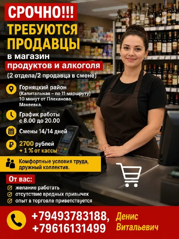 ‼️‼️ срочно требуются продавцы ‼️‼️ 🛒 в магазин продуктов и алкоголя требуются сотрудники! работа в комфортных условиях и дружном коллективе 👍 📍 макеевка, горняцкий район (капитальная, по 11 маршруту) всего 10 минут от плеханова. 📅 график работы: • с 08:00 до 20:00 • смены 14/14 💰 заработная плата: • 2700 ₽ за смену • + 1% от кассы мы предлагаем: ✅ стабильную работу ✅ своевременную оплату ✅ комфортные условия труда ✅ поддержку коллектива от вас: ✔️ желание работать ✔️ ответственность и порядочность ✔️ отсутствие вредных привычек ✔️ опыт в торговле будет преимуществом ☎️ подробности по телефонам: +79493783188 +79616131499 денис витальевич - фотография - 1